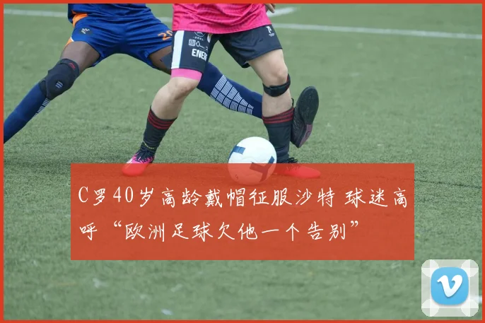 C罗40岁高龄戴帽征服沙特 球迷高呼“欧洲足球欠他一个告别”