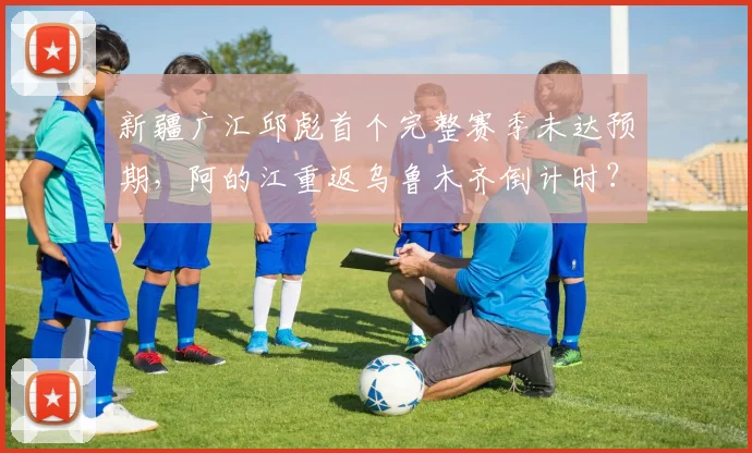 新疆广汇邱彪首个完整赛季未达预期，阿的江重返乌鲁木齐倒计时？