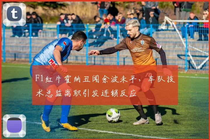 F1红牛霍纳丑闻余波未平，车队技术总监离职引发连锁反应