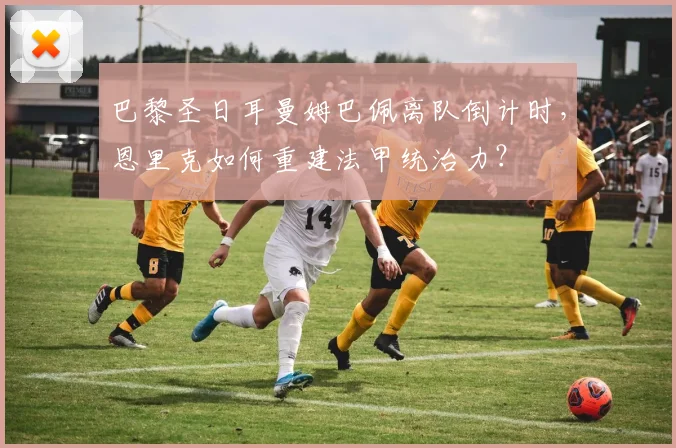 巴黎圣日耳曼姆巴佩离队倒计时,恩里克如何重建法甲统治力?