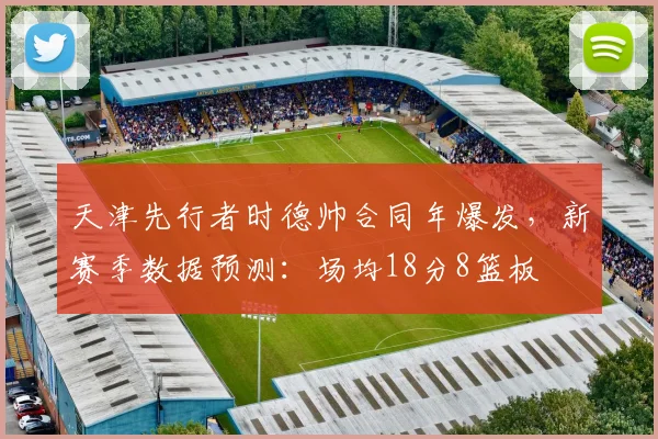 天津先行者时德帅合同年爆发，新赛季数据预测：场均18分8篮板