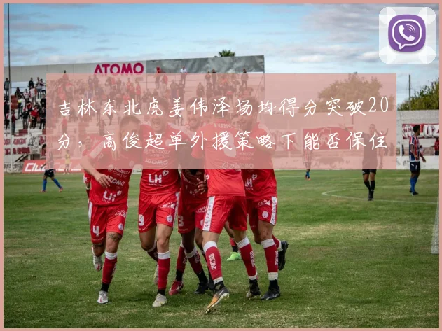 吉林东北虎姜伟泽场均得分突破20分，高俊超单外援策略下能否保住季后赛？