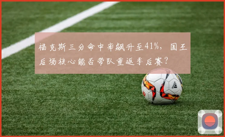 福克斯三分命中率飙升至41%，国王后场核心能否带队重返季后赛？