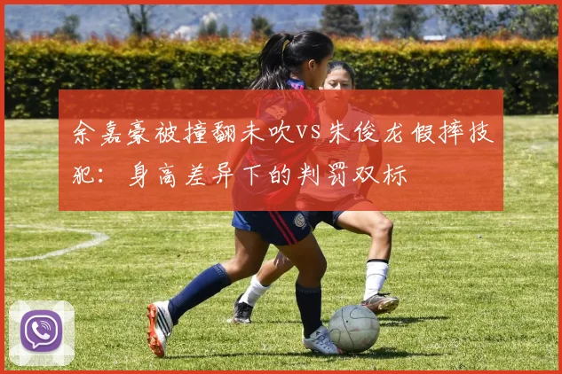 余嘉豪被撞翻未吹vs朱俊龙假摔技犯：身高差异下的判罚双标