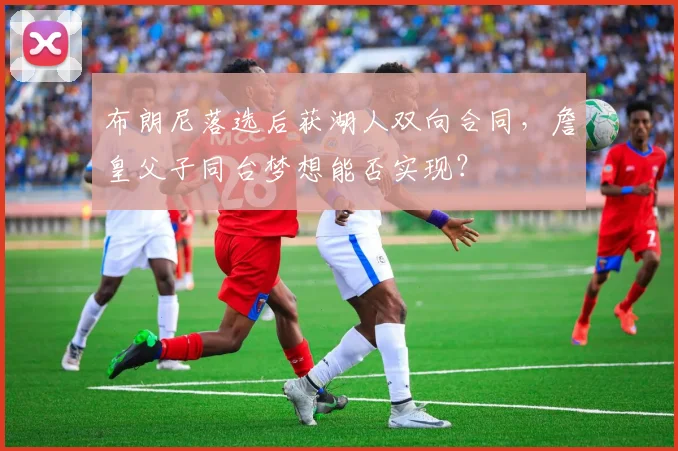 布朗尼落选后获湖人双向合同,詹皇父子同台梦想能否实现?