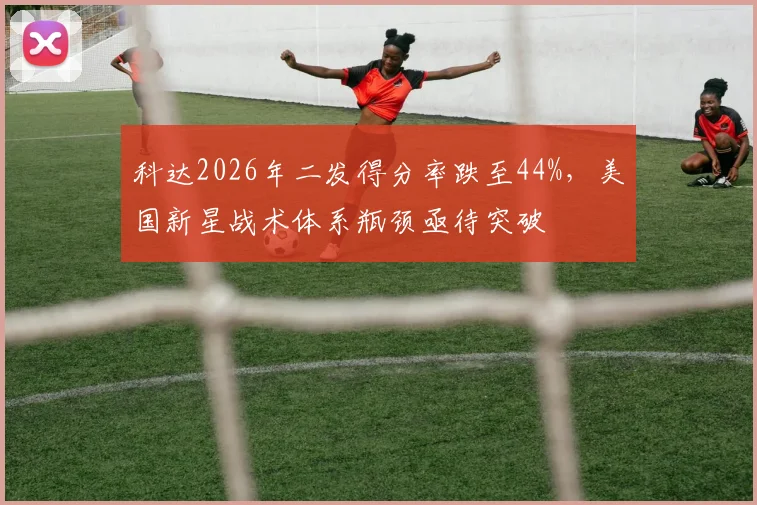 科达2026年二发得分率跌至44%，美国新星战术体系瓶颈亟待突破